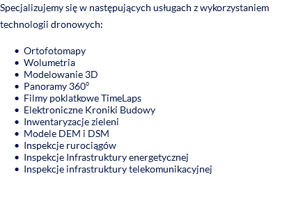 Specjalizujemy się w następujących usługach z wykorzystaniem technologii dronowych: Ortofotomapy Wolumetria Modelowanie 3D Panoramy 360o Filmy poklatkowe TimeLaps Elektroniczne Kroniki Budowy Inwentaryzacje zieleni Modele DEM i DSM Inspekcje rurociągów Inspekcje Infrastruktury energetycznej Inspekcje infrastruktury telekomunikacyjnej